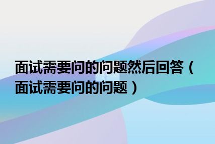 面试需要问的问题然后回答（面试需要问的问题）