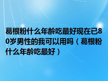 葛根粉什么年龄吃最好现在已80岁男性的我可以用吗（葛根粉什么年龄吃最好）