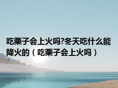 吃栗子会上火吗?冬天吃什么能降火的（吃栗子会上火吗）