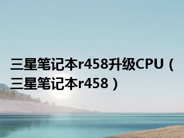 三星笔记本r458升级CPU（三星笔记本r458）