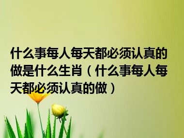 什么事每人每天都必须认真的做是什么生肖（什么事每人每天都必须认真的做）