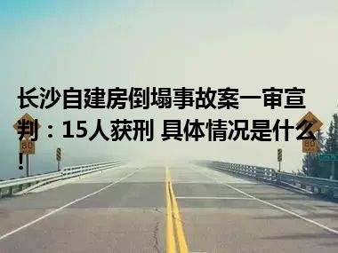 长沙自建房倒塌事故案一审宣判：15人获刑 具体情况是什么!