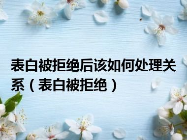 表白被拒绝后该如何处理关系（表白被拒绝）