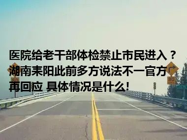 医院给老干部体检禁止市民进入？湖南耒阳此前多方说法不一官方再回应 具体情况是什么!