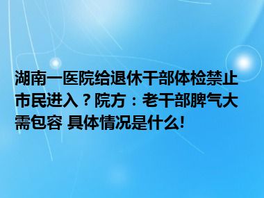 湖南一医院给退休干部体检禁止市民进入？院方：老干部脾气大需包容 具体情况是什么!