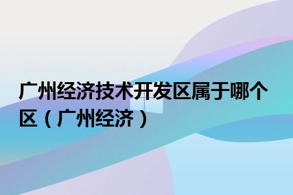 广州经济技术开发区属于哪个区（广州经济）