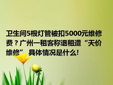 卫生间5根灯管被扣5000元维修费？广州一租客称退租遭“天价维修” 具体情况是什么!