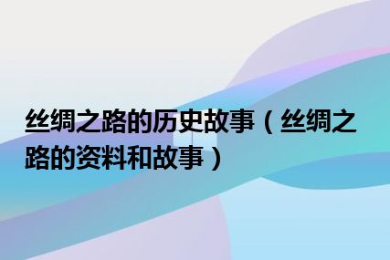 丝绸之路的历史故事（丝绸之路的资料和故事）