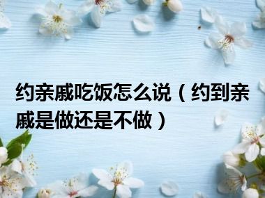 约亲戚吃饭怎么说（约到亲戚是做还是不做）