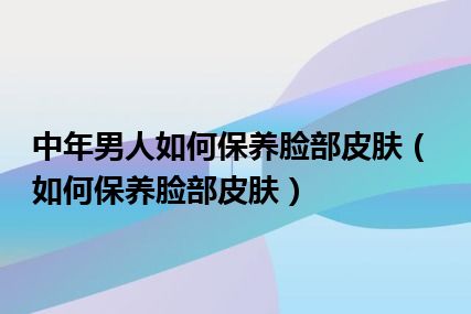 中年男人如何保养脸部皮肤（如何保养脸部皮肤）