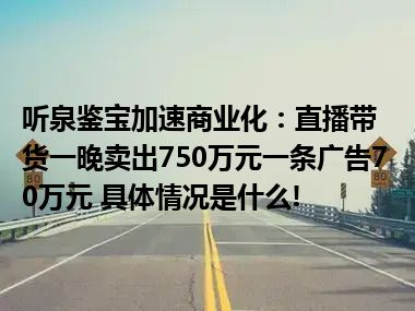 听泉鉴宝加速商业化：直播带货一晚卖出750万元一条广告70万元 具体情况是什么!