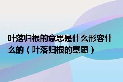 叶落归根的意思是什么形容什么的（叶落归根的意思）