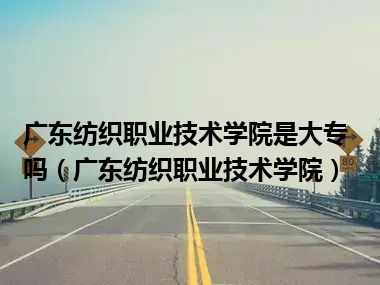 广东纺织职业技术学院是大专吗（广东纺织职业技术学院）