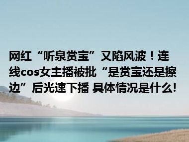 网红“听泉赏宝”又陷风波！连线cos女主播被批“是赏宝还是擦边”后光速下播 具体情况是什么!