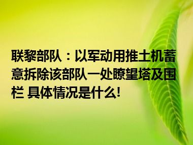 联黎部队：以军动用推土机蓄意拆除该部队一处瞭望塔及围栏 具体情况是什么!