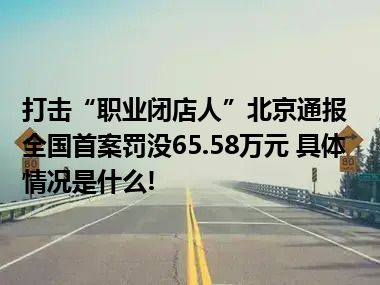 打击“职业闭店人”北京通报全国首案罚没65.58万元 具体情况是什么!