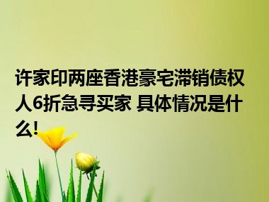 许家印两座香港豪宅滞销债权人6折急寻买家 具体情况是什么!