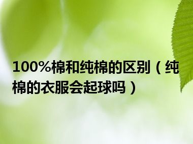 100%棉和纯棉的区别（纯棉的衣服会起球吗）