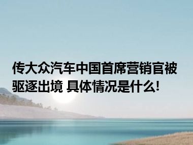 传大众汽车中国首席营销官被驱逐出境 具体情况是什么!