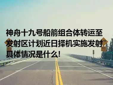 神舟十九号船箭组合体转运至发射区计划近日择机实施发射 具体情况是什么!