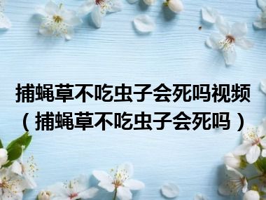 捕蝇草不吃虫子会死吗视频（捕蝇草不吃虫子会死吗）