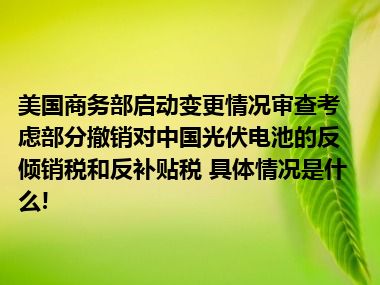 美国商务部启动变更情况审查考虑部分撤销对中国光伏电池的反倾销税和反补贴税 具体情况是什么!