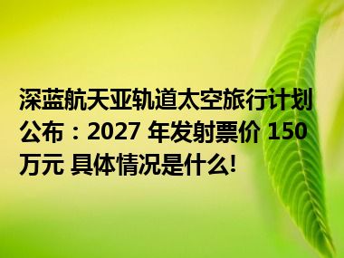 深蓝航天亚轨道太空旅行计划公布：2027 年发射票价 150 万元 具体情况是什么!