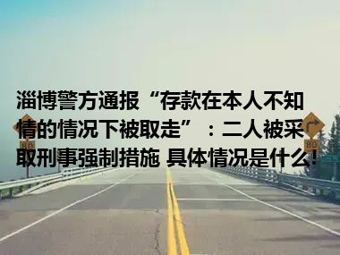 淄博警方通报“存款在本人不知情的情况下被取走”：二人被采取刑事强制措施 具体情况是什么!