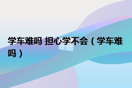 学车难吗 担心学不会（学车难吗）