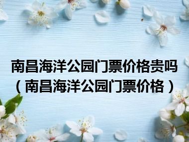 南昌海洋公园门票价格贵吗（南昌海洋公园门票价格）