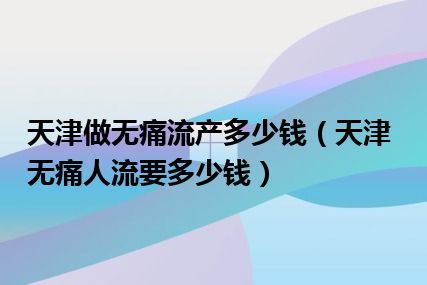 天津做无痛流产多少钱（天津无痛人流要多少钱）