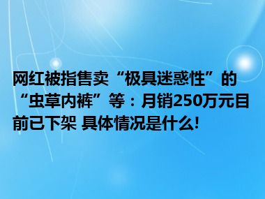 网红被指售卖“极具迷惑性”的“虫草内裤”等：月销250万元目前已下架 具体情况是什么!