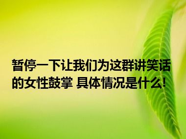 暂停一下让我们为这群讲笑话的女性鼓掌 具体情况是什么!