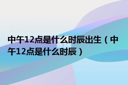 中午12点是什么时辰出生（中午12点是什么时辰）