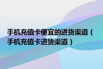 手机充值卡便宜的进货渠道（手机充值卡进货渠道）