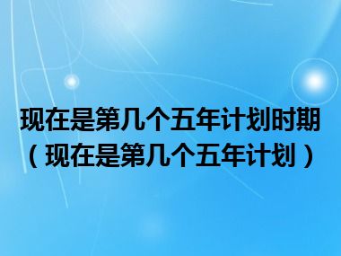 现在是第几个五年计划时期（现在是第几个五年计划）