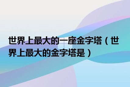 世界上最大的一座金字塔（世界上最大的金字塔是）