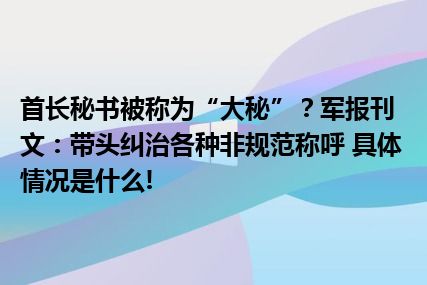 首长秘书被称为“大秘”？军报刊文：带头纠治各种非规范称呼 具体情况是什么!