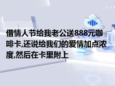 借情人节给我老公送888元咖啡卡,还说给我们的爱情加点浓度,然后在卡里附上