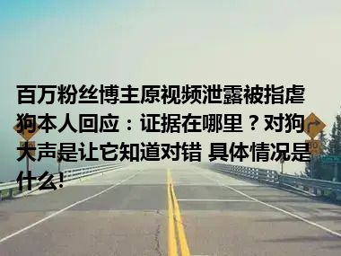 百万粉丝博主原视频泄露被指虐狗本人回应：证据在哪里？对狗大声是让它知道对错 具体情况是什么!