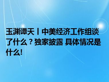 玉渊谭天丨中美经济工作组谈了什么？独家披露 具体情况是什么!