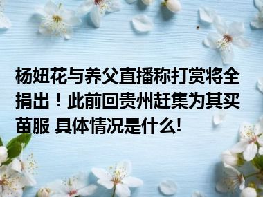 杨妞花与养父直播称打赏将全捐出！此前回贵州赶集为其买苗服 具体情况是什么!