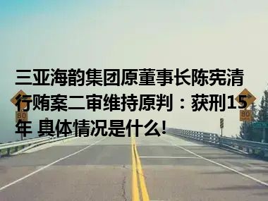 三亚海韵集团原董事长陈宪清行贿案二审维持原判：获刑15年 具体情况是什么!