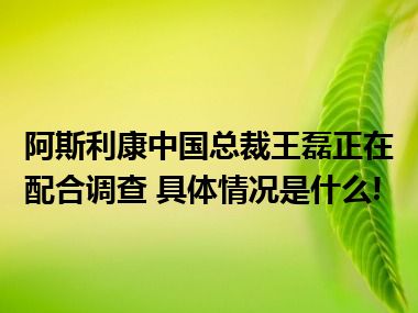 阿斯利康中国总裁王磊正在配合调查 具体情况是什么!