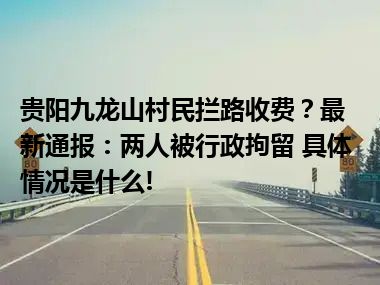 贵阳九龙山村民拦路收费？最新通报：两人被行政拘留 具体情况是什么!