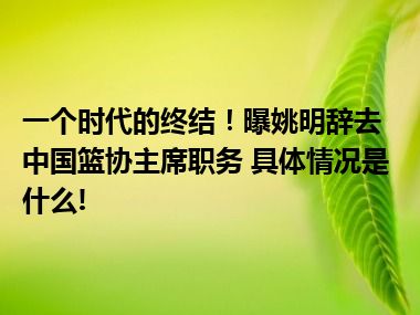 一个时代的终结！曝姚明辞去中国篮协主席职务 具体情况是什么!