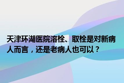 天津环湖医院溶栓、取栓是对新病人而言，还是老病人也可以？