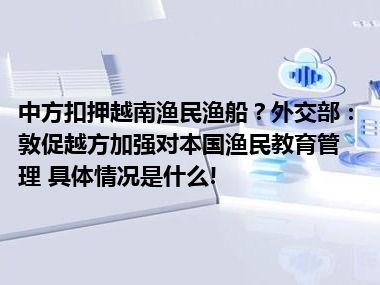 中方扣押越南渔民渔船？外交部：敦促越方加强对本国渔民教育管理 具体情况是什么!