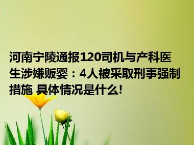 河南宁陵通报120司机与产科医生涉嫌贩婴：4人被采取刑事强制措施 具体情况是什么!