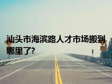 汕头市海滨路人才市场搬到哪里了?